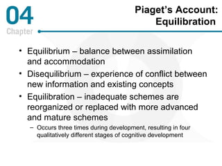 Piaget’s Account: 
Equilibration 
• Equilibrium – balance between assimilation 
and accommodation 
• Disequilibrium – experience of conflict between 
new information and existing concepts 
• Equilibration – inadequate schemes are 
reorganized or replaced with more advanced 
and mature schemes 
– Occurs three times during development, resulting in four 
qualitatively different stages of cognitive development 
 