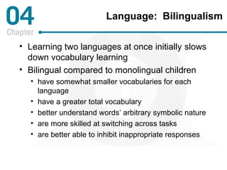 Language: Bilingualism 
• Learning two languages at once initially slows 
down vocabulary learning 
• Bilingual compared to monolingual children 
• have somewhat smaller vocabularies for each 
language 
• have a greater total vocabulary 
• better understand words’ arbitrary symbolic nature 
• are more skilled at switching across tasks 
• are better able to inhibit inappropriate responses 
 