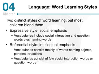 Language: Word Learning Styles 
Two distinct styles of word learning, but most 
children blend them 
• Expressive style: social emphasis 
– Vocabularies include social interaction and question 
words plus naming words 
• Referential style: intellectual emphasis 
– Vocabularies consist mainly of words naming objects, 
persons, or actions 
– Vocabularies consist of few social interaction words or 
question words 
 