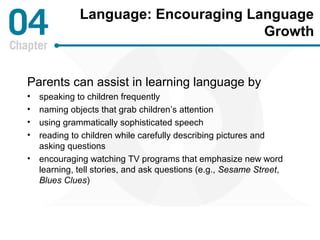 Language: Encouraging Language 
Growth 
Parents can assist in learning language by 
• speaking to children frequently 
• naming objects that grab children’s attention 
• using grammatically sophisticated speech 
• reading to children while carefully describing pictures and 
asking questions 
• encouraging watching TV programs that emphasize new word 
learning, tell stories, and ask questions (e.g., Sesame Street, 
Blues Clues) 
 