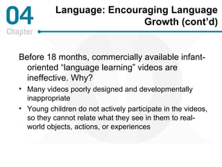 Language: Encouraging Language 
Growth (cont’d) 
Before 18 months, commercially available infant-oriented 
“language learning” videos are 
ineffective. Why? 
• Many videos poorly designed and developmentally 
inappropriate 
• Young children do not actively participate in the videos, 
so they cannot relate what they see in them to real-world 
objects, actions, or experiences 
 