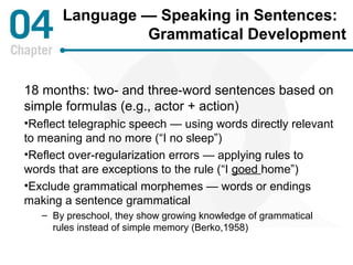Language — Speaking in Sentences: 
Grammatical Development 
18 months: two- and three-word sentences based on 
simple formulas (e.g., actor + action) 
•Reflect telegraphic speech — using words directly relevant 
to meaning and no more (“I no sleep”) 
•Reflect over-regularization errors — applying rules to 
words that are exceptions to the rule (“I goed home”) 
•Exclude grammatical morphemes — words or endings 
making a sentence grammatical 
– By preschool, they show growing knowledge of grammatical 
rules instead of simple memory (Berko,1958) 
 