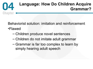 Language: How Do Children Acquire 
Grammar? 
Behaviorist solution: imitation and reinforcement 
•Flawed 
– Children produce novel sentences 
– Children do not imitate adult grammar 
– Grammar is far too complex to learn by 
simply hearing adult speech 
 