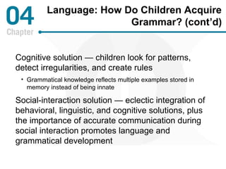 Language: How Do Children Acquire 
Grammar? (cont’d) 
Cognitive solution — children look for patterns, 
detect irregularities, and create rules 
• Grammatical knowledge reflects multiple examples stored in 
memory instead of being innate 
Social-interaction solution — eclectic integration of 
behavioral, linguistic, and cognitive solutions, plus 
the importance of accurate communication during 
social interaction promotes language and 
grammatical development 
 