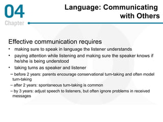Language: Communicating 
with Others 
Effective communication requires 
• making sure to speak in language the listener understands 
• paying attention while listening and making sure the speaker knows if 
he/she is being understood 
• taking turns as speaker and listener 
– before 2 years: parents encourage conservational turn-taking and often model 
turn-taking 
– after 2 years: spontaneous turn-taking is common 
– by 3 years: adjust speech to listeners, but often ignore problems in received 
messages 
 