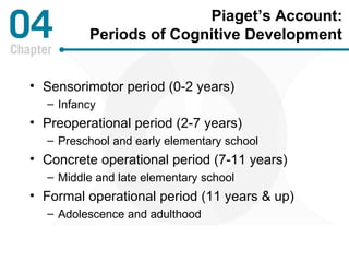 Piaget’s Account: 
Periods of Cognitive Development 
• Sensorimotor period (0-2 years) 
– Infancy 
• Preoperational period (2-7 years) 
– Preschool and early elementary school 
• Concrete operational period (7-11 years) 
– Middle and late elementary school 
• Formal operational period (11 years & up) 
– Adolescence and adulthood 
 