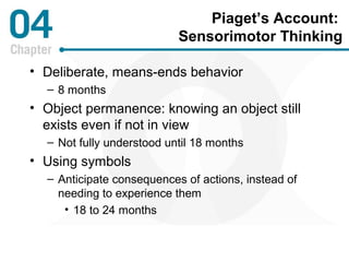 Piaget’s Account: 
Sensorimotor Thinking 
• Deliberate, means-ends behavior 
– 8 months 
• Object permanence: knowing an object still 
exists even if not in view 
– Not fully understood until 18 months 
• Using symbols 
– Anticipate consequences of actions, instead of 
needing to experience them 
• 18 to 24 months 
 