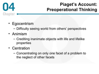 Piaget’s Account: 
Preoperational Thinking 
• Egocentrism 
– Difficulty seeing world from others’ perspectives 
• Animism 
– Crediting inanimate objects with life and lifelike 
properties 
• Centration 
– Concentrating on only one facet of a problem to 
the neglect of other facets 
 