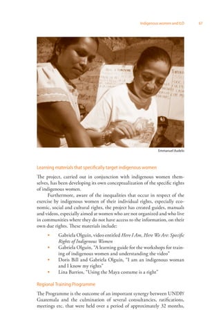 Indigenous women and ILO 67 
Emmanuel Audelo 
Learning materials that specifically target indigenous women 
The project, carried out in conjunction with indigenous women them­selves, 
has been developing its own conceptualization of the specific rights 
of indigenous women. 
Furthermore, aware of the inequalities that occur in respect of the 
exercise by indigenous women of their individual rights, especially eco­nomic, 
social and cultural rights, the project has created guides, manuals 
and videos, especially aimed at women who are not organized and who live 
in communities where they do not have access to the information, on their 
own due rights. These materials include: 
Gabriela Olguín, video entitled Here I Am, Here We Are: Specific 
Rights of Indigenous Women 
Gabriela Olguín, “A learning guide for the workshops for train­ing 
of indigenous women and understanding the video” 
Doris Bill and Gabriela Olguín, “I am an indigenous woman 
and I know my rights” 
Lina Barrios, “Using the Maya costume is a right” 
 
 
 
 
Regional Training Programme 
The Programme is the outcome of an important synergy between UNDP/ 
Guatemala and the culmination of several consultancies, ratifications, 
meetings etc. that were held over a period of approximately 32 months, 
 