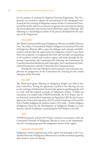 68 Indigenous Women and the United Nations System 
for the purpose of creating the Regional Training Programme. This Pro­gramme 
was created to support the commitment of the subregional com­mission 
for the training of indigenous women (Enlace Continental (Conti­nental 
Network)) and was an outcome of agreements committed to during 
the Tercera Reunión Inter-Institucional (Third Inter-agency Meeting). The 
following is a chronological outline of the process developed for the crea­tion 
of the Programme. 
March 2000 
The Third Continental Meeting of Indigenous Women was held in Panama 
City. The Enlace Continental de Mujeres Indígenas (Continental Network 
of Indigenous Women) offers a space for dialogue and exchange and delib­erations 
and provides the opportunity for indigenous women to put forth 
their own proposals. It is organized into three sub-networks corresponding 
to the northern, central and southern regions and works through the fol­lowing 
Commissions: the Commission for Training, the Commission for 
Commercialization/Marketing and Copyrights, the Commission for Inter­national 
Instruments and the Commission for Communications. 
During this meeting, Honduras and Guatemala were selected to im­plement 
the programme of the Commission for Training for the central 
subregion of the Network. 
May 2000 
The Third Inter-agency Meeting on Indigenous Peoples was held in San 
José, Costa Rica. Among the agreements reached at this Meeting was one 
on the exchange of information between the agencies regarding gender and 
on work with the regional networks of indigenous women. A follow-up 
committee was created with UNDP/Guatemala, the ILO Project, the In­ter- 
American Institute for Cooperation on Agriculture (IICA), the German 
Agency for Technical Cooperation (GTZ) and the Fondo para el Desarrollo 
de los Pueblos Indígenas de América Latina y El Caribe — Fondo Indígena 
(Indigenous Fund for the Development of Indigenous Peoples in Latin 
America and the Caribbean), maintaining the ILO Project as the link. 
2000 
UNDP/Guatemala and the ILO Project initiated conversations with the 
Continental Network of Indigenous Women to assist in the implementa­tion 
of a training programme for indigenous women of the region. 
September-October 2000 
Indigenous women organizations of the region that belonged to the Con­tinental 
Network of Indigenous Women were initially consulted regarding 
their needs in terms of training. 
 