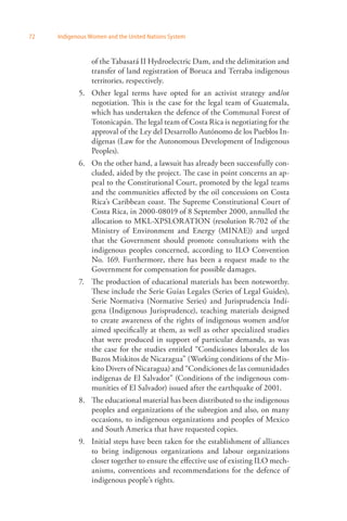 72 Indigenous Women and the United Nations System 
of the Tabasará II Hydroelectric Dam, and the delimitation and 
transfer of land registration of Boruca and Terraba indigenous 
territories, respectively. 
5. Other legal terms have opted for an activist strategy and/or 
negotiation. This is the case for the legal team of Guatemala, 
which has undertaken the defence of the Communal Forest of 
Totonicapán. The legal team of Costa Rica is negotiating for the 
approval of the Ley del Desarrollo Autónomo de los Pueblos In­dígenas 
(Law for the Autonomous Development of Indigenous 
Peoples). 
6. On the other hand, a lawsuit has already been successfully con­cluded, 
aided by the project. The case in point concerns an ap­peal 
to the Constitutional Court, promoted by the legal teams 
and the communities affected by the oil concessions on Costa 
Rica’s Caribbean coast. The Supreme Constitutional Court of 
Costa Rica, in 2000-08019 of 8 September 2000, annulled the 
allocation to MKL-XPSLORATION (resolution R-702 of the 
Ministry of Environment and Energy (MINAE)) and urged 
that the Government should promote consultations with the 
indigenous peoples concerned, according to ILO Convention 
No. 169. Furthermore, there has been a request made to the 
Government for compensation for possible damages. 
7. The production of educational materials has been noteworthy. 
These include the Serie Guías Legales (Series of Legal Guides), 
Serie Normativa (Normative Series) and Jurisprudencia Indí­gena 
(Indigenous Jurisprudence), teaching materials designed 
to create awareness of the rights of indigenous women and/or 
aimed specifically at them, as well as other specialized studies 
that were produced in support of particular demands, as was 
the case for the studies entitled “Condiciones laborales de los 
Buzos Miskitos de Nicaragua” (Working conditions of the Mis­kito 
Divers of Nicaragua) and “Condiciones de las comunidades 
indígenas de El Salvador” (Conditions of the indigenous com­munities 
of El Salvador) issued after the earthquake of 2001. 
8. The educational material has been distributed to the indigenous 
peoples and organizations of the subregion and also, on many 
occasions, to indigenous organizations and peoples of Mexico 
and South America that have requested copies. 
9. Initial steps have been taken for the establishment of alliances 
to bring indigenous organizations and labour organizations 
closer together to ensure the effective use of existing ILO mech­anisms, 
conventions and recommendations for the defence of 
indigenous people’s rights. 
 