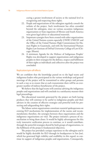 74 Indigenous Women and the United Nations System 
curing a greater involvement of society at the national level in 
recognizing and respecting those rights. 
22. People and organizations of the subregion regularly consult the 
website of the project. Such involvement has often extended 
beyond the subregion, since on various occasions indigenous 
organizations or State organisms of Mexico and South America 
were given legal advice or educational materials. 
23. Important synergies have been created with other organizations 
of the United Nations system especially UNDP, UNICEF and 
the Office of the United Nations High Commissioner for Hu­man 
Rights in Guatemala, and with the International Human 
Rights Law Institute of DePaul University College of Law (Chi­cago, 
Illinois). 
24. A minimum Agenda for the Defence of Indigenous Peoples’ 
Rights was developed to support organizations and indigenous 
peoples in their strategies for the defence, respect and fulfilment 
of their rights as individuals and collectives after the project was 
concluded. 
Replication/spin-off effects 
We are confident that the knowledge passed on to the legal teams and 
indigenous leaders who participated in the various workshops and general 
meetings of the project will be transmitted to other groups and persons 
in such a way as to ensure that at each transmission there will be an ever-greater 
number of indirect beneficiaries of the project. 
We believe that the legal teams will continue advising the indigenous 
peoples and organizations and will conclude in a satisfactory manner their 
legal proceedings. 
The educational materials generated by the project are both lasting 
products that will continue to be useful to indigenous peoples and their 
advisers in the creation of effective strategies and powerful tools for pro­tecting 
and safeguarding their rights. 
The labour union organizations constitute essential spokespersons on 
existing ILO mechanisms for implementation of the norms and recom­mendations; 
therefore, the synergies between these organizations and the 
indigenous organizations are vital. The project initiated a process of rec­onciliation 
to bring them closer. It would be highly advantageous for this 
truly innovative unification process to continue, as it would contribute, 
through the powerful strategies shared by both groups of organizations, to 
the fulfilment of the project’s fundamental objectives. 
The project has provided a unique experience to the subregion and it 
would be highly desirable for ILO through its headquarters in San José, 
which has generated high visibility and credibility in this regard, to con­tinue 
its support of indigenous peoples and organizations. Consequently, 
 