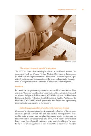 Indigenous women and ILO 59 
“The women’s economic agenda” in Nicaragua 
Emmanuel Audelo 
The ETEDPI project has actively participated in the United Nations De­velopment 
Fund for Women–United Nations Development Programme 
(UNIFEM-UNDP) project entitled “The women’s economic agenda”, spe­cifically 
to incorporate consideration of the needs and particular character­istics 
of indigenous women in matters of education and employment. 
Honduras 
In Honduras, the project’s representatives are the Honduran National In­digenous 
Women’s Coordinating Organization (Coordinadora Nacional 
de Mujeres Indígenas de Honduras (CONAMINH)) and the Honduran 
Indigenous Peoples Federation (Confederación de Pueblos Autóctonos de 
Honduras (CONPAH)), which groups the nine federations representing 
the nine indigenous peoples in the country. 
Methodology of education for working with indigenous peoples 
Communal development planning. A process of evaluation of former pro­cesses 
and projects in which pilot communities had participated was initi­ated 
in order to ensure that the planning process would be sustained by 
the communities’ own experiences and needs, which can be immediate or 
longer term. Special consideration was given to the handling of the time 
frame of the planning process so that it would be in accordance with the 
 