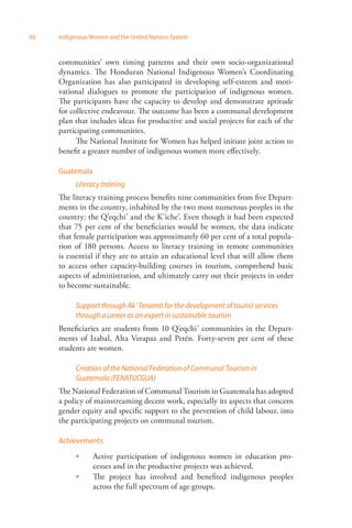 60 Indigenous Women and the United Nations System 
communities’ own timing patterns and their own socio-organizational 
dynamics. The Honduran National Indigenous Women’s Coordinating 
Organization has also participated in developing self-esteem and moti­vational 
dialogues to promote the participation of indigenous women. 
The participants have the capacity to develop and demonstrate aptitude 
for collective endeavour. The outcome has been a communal development 
plan that includes ideas for productive and social projects for each of the 
participating communities. 
The National Institute for Women has helped initiate joint action to 
benefit a greater number of indigenous women more effectively. 
Guatemala 
Literacy training 
The literacy training process benefits nine communities from five Depart­ments 
in the country, inhabited by the two most numerous peoples in the 
country: the Q’eqchi’ and the K’iche’. Even though it had been expected 
that 75 per cent of the beneficiaries would be women, the data indicate 
that female participation was approximately 60 per cent of a total popula­tion 
of 180 persons. Access to literacy training in remote communities 
is essential if they are to attain an educational level that will allow them 
to access other capacity-building courses in tourism, comprehend basic 
aspects of administration, and ultimately carry out their projects in order 
to become sustainable. 
Support through Ak’ Tenamit for the development of tourist services 
through a career as an expert in sustainable tourism 
Beneficiaries are students from 10 Q’eqchi’ communities in the Depart­ments 
of Izabal, Alta Verapaz and Petén. Forty-seven per cent of these 
students are women. 
Creation of the National Federation of Communal Tourism in 
Guatemala (FENATUCGUA) 
The National Federation of Communal Tourism in Guatemala has adopted 
a policy of mainstreaming decent work, especially its aspects that concern 
gender equity and specific support to the prevention of child labour, into 
the participating projects on communal tourism. 
Achievements 
Active participation of indigenous women in education pro­cesses 
and in the productive projects was achieved. 
The project has involved and benefited indigenous peoples 
across the full spectrum of age groups. 
 
 
 