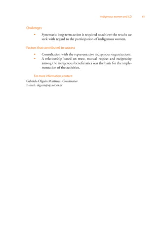 Indigenous women and ILO 61 
Challenges 
Systematic long-term action is required to achieve the results we 
seek with regard to the participation of indigenous women. 
 
Factors that contributed to success 
Consultation with the representative indigenous organizations. 
A relationship based on trust, mutual respect and reciprocity 
among the indigenous beneficiaries was the basis for the imple­mentation 
of the activities. 
 
 
For more information, contact: 
Gabriela Olguín Martínez, Coordinator 
E-mail: olguin@sjo.oit.or.cr 
 