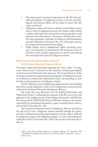 Indigenous women and ILO 63 
The project grants maximum importance to the full and equi­table 
participation of indigenous women in all due activities. 
Special and constant efforts will be made to ensure that this 
target is achieved. 
Indigenous women will need to identify and develop contexts 
such as those of indigenous persons and women, within which 
to define and explore the characteristic features peculiar to and 
inherent in this dual identity. The project will help them to de­fine 
their aspirations, especially in relation to the fundamental 
principle defined by Convention No. 169, which gives priority 
to recognized international human rights. 
Public entities such as ombudsman’s offices (involving attor­neys, 
commissioners or ombudsmen) will incorporate more ef­fectively 
in their specific programmes on gender and training 
the most important topics for indigenous women. 
 
 
 
Workshops/meetings/demonstrations conducted 
Third Continental Meeting of Indigenous Women 
The project aided and financially supported this event, where 72 indig­enous 
women from 17 countries on the American continent participated 
in the Continental Network of the Americas. The overall objectives of the 
meeting encompassed empowering the participation of indigenous women 
at community, national and international levels, and providing at each 
level the unique perspective of indigenous women. 
Further objectives were strengthening organizational and leadership 
know-how among indigenous women and strengthening communications 
within the Continental Network of Indigenous Women. 
The issues that were discussed were the Beijing Declaration1 and 
Platform for Action,2 confronting the outcome of the five-year review and 
appraisal of the implementation of the Beijing Declaration and Platform 
for Action and the 2000 World March of Women. Owing to the interest 
expressed by the participants themselves, a space was dedicated to a discus­sion 
on ILO Convention No. 169. 
The Continental Demonstration of Indigenous Women was held at 
the end of this event. Indigenous women marched through the princi­pal 
streets of Panama protesting against poverty and the violence inflicted 
on indigenous women and indigenous peoples, as well as demanding the 
ratification of ILO Convention No. 169 by the countries that had not yet 
done so. 
1 Report of the Fourth World Conference on Women, Beijing, 4-15 September 1995 
(United Nations publication, Sales No. E.96.IV.13), chap. I, resolution 1, annex I. 
2 Ibid., annex. 
 