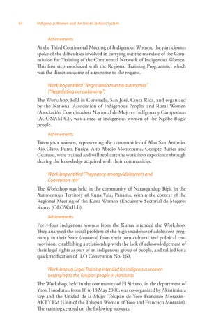 64 Indigenous Women and the United Nations System 
Achievements 
At the Third Continental Meeting of Indigenous Women, the participants 
spoke of the difficulties involved in carrying out the mandate of the Com­mission 
for Training of the Continental Network of Indigenous Women. 
This first step concluded with the Regional Training Programme, which 
was the direct outcome of a response to the request. 
Workshop entitled “Negociando nuestra autonomía” 
(“Negotiating our autonomy”) 
The Workshop, held in Coronado, San José, Costa Rica, and organized 
by the National Association of Indigenous Peoples and Rural Women 
(Asociación Coordinadora Nacional de Mujeres Indígenas y Campesinas 
(ACONAMIC)), was aimed at indigenous women of the Ngöbe Buglé 
people. 
Achievements 
Twenty-six women, representing the communities of Alto San Antonio, 
Río Claro, Punta Burica, Alto Abrojo Montezuma, Compte Burica and 
Guatuso, were trained and will replicate the workshop experience through 
sharing the knowledge acquired with their communities. 
Workshop entitled “Pregnancy among Adolescents and 
Convention 169” 
The Workshop was held in the community of Narasgandup Bipi, in the 
Autonomous Territory of Kuna Yala, Panama, within the context of the 
Regional Meeting of the Kuna Women (Encuentro Sectorial de Mujeres 
Kunas (OLOWAILI)). 
Achievements 
Forty-four indigenous women from the Kunas attended the Workshop. 
They analysed the social problem of the high incidence of adolescent preg­nancy 
in their State (comarca) from their own cultural and political cos­movision, 
establishing a relationship with the lack of acknowledgement of 
their legal rights as part of an indigenous group of people, and rallied for a 
quick ratification of ILO Convention No. 169. 
Workshop on Legal Training intended for indigenous women 
belonging to the Tolupan people in Honduras 
The Workshop, held in the community of El Siriano, in the department of 
Yoro, Honduras, from 16 to 18 May 2000, was co-organized by Akistimiura 
kep and the Unidad de la Mujer Tolupán de Yoro Francisco Morazán– 
AKTY FM (Unit of the Tolupan Woman of Yoro and Francisco Morazán). 
The training centred on the following subjects: 
 