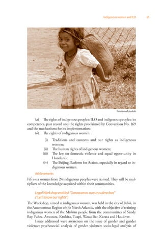 Indigenous women and ILO 65 
Emmanuel Audelo 
(a) The rights of indigenous peoples: ILO and indigenous peoples: its 
competence, past record and the rights proclaimed by Convention No. 169 
and the mechanisms for its implementation; 
(b) The rights of indigenous women: 
(i) Traditions and customs and our rights as indigenous 
women; 
(ii) The human rights of indigenous women; 
(iii) The law on domestic violence and equal opportunity in 
Honduras; 
(iv) The Beijing Platform for Action, especially in regard to in­digenous 
women. 
Achievements 
Fifty-six women from 24 indigenous peoples were trained. They will be mul­tipliers 
of the knowledge acquired within their communities. 
Legal Workshop entitled “Conozcamos nuestros derechos” 
(“Let’s know our rights”) 
The Workshop, aimed at indigenous women, was held in the city of Bilwi, in 
the Autonomous Region of the North Atlantic, with the objective of training 
indigenous women of the Miskito people from the communities of Sandy 
Bay, Pahra, Awastara, Krukira, Tuapi, Wawa Bar, Karata and Haulover. 
Issues addressed were awareness on the issue of gender and gender 
violence; psychosocial analysis of gender violence; socio-legal analysis of 
 