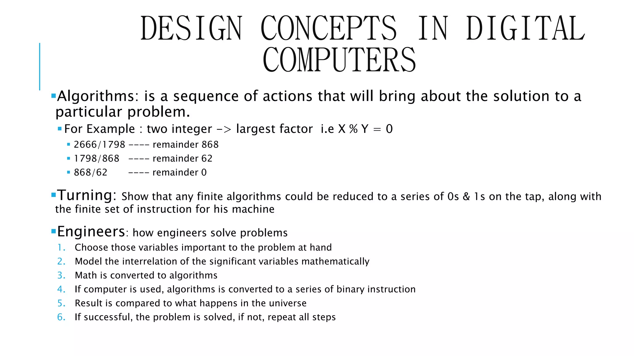 DESIGN CONCEPTS IN DIGITAL 
COMPUTERS 
Algorithms: is a sequence of actions that will bring about the solution to a 
particular problem. 
For Example : two integer -> largest factor i.e X % Y = 0 
 2666/1798 ---- remainder 868 
 1798/868 ---- remainder 62 
 868/62 ---- remainder 0 
Turning: Show that any finite algorithms could be reduced to a series of 0s & 1s on the tap, along with 
the finite set of instruction for his machine 
Engineers: how engineers solve problems 
1. Choose those variables important to the problem at hand 
2. Model the interrelation of the significant variables mathematically 
3. Math is converted to algorithms 
4. If computer is used, algorithms is converted to a series of binary instruction 
5. Result is compared to what happens in the universe 
6. If successful, the problem is solved, if not, repeat all steps 
 