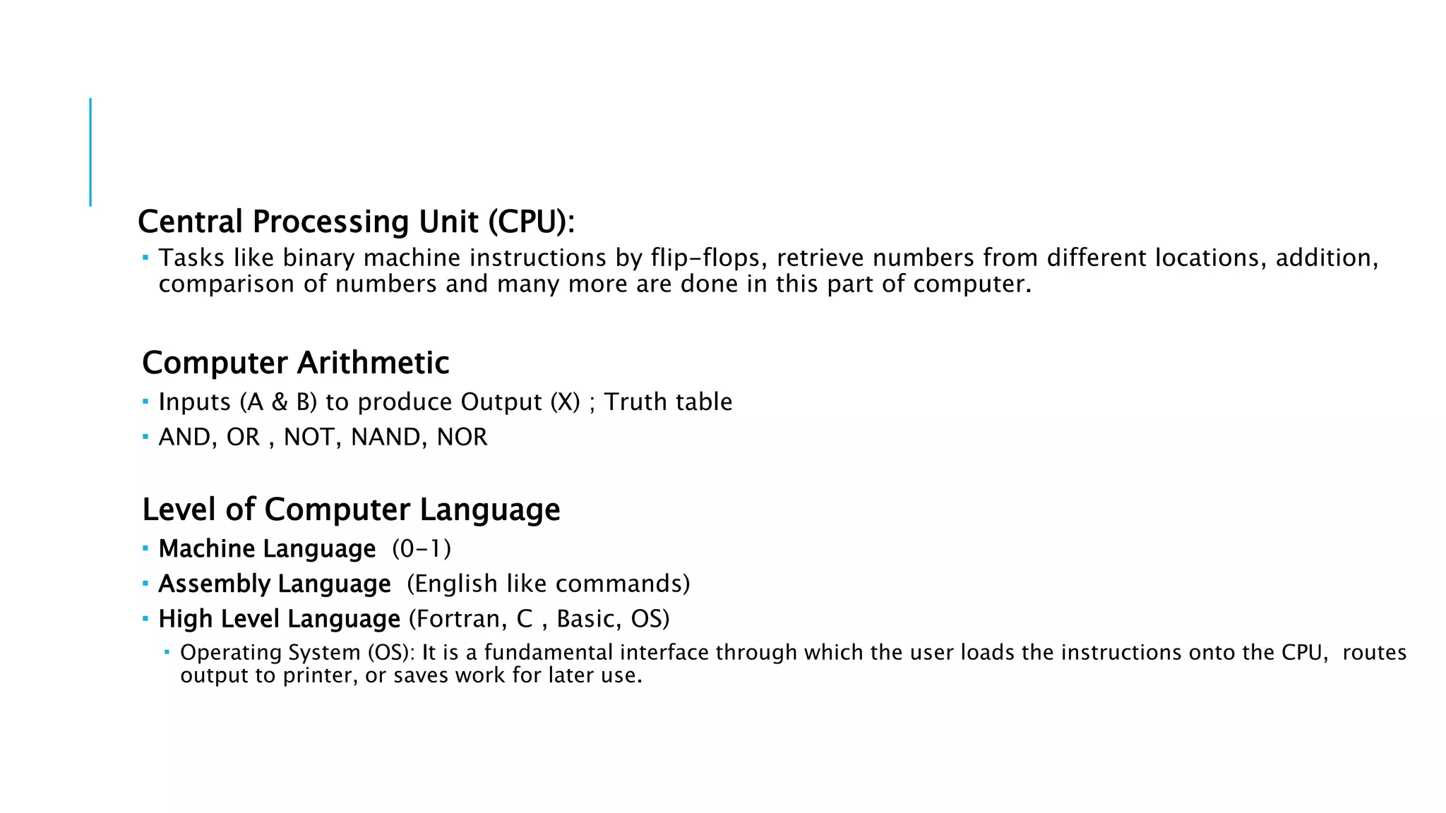 Central Processing Unit (CPU): 
 Tasks like binary machine instructions by flip-flops, retrieve numbers from different locations, addition, 
comparison of numbers and many more are done in this part of computer. 
Computer Arithmetic 
 Inputs (A & B) to produce Output (X) ; Truth table 
 AND, OR , NOT, NAND, NOR 
Level of Computer Language 
 Machine Language (0-1) 
 Assembly Language (English like commands) 
 High Level Language (Fortran, C , Basic, OS) 
 Operating System (OS): It is a fundamental interface through which the user loads the instructions onto the CPU, routes 
output to printer, or saves work for later use. 
 