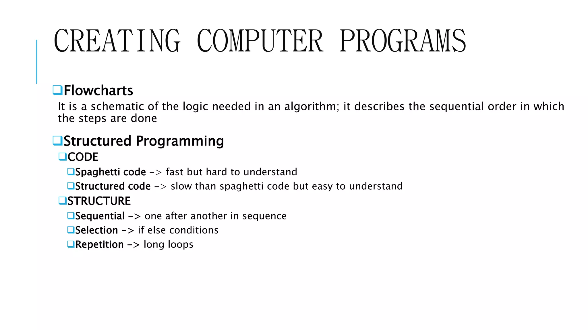 CREATING COMPUTER PROGRAMS 
Flowcharts 
It is a schematic of the logic needed in an algorithm; it describes the sequential order in which 
the steps are done 
Structured Programming 
CODE 
Spaghetti code -> fast but hard to understand 
Structured code -> slow than spaghetti code but easy to understand 
STRUCTURE 
Sequential -> one after another in sequence 
Selection -> if else conditions 
Repetition -> long loops 
 