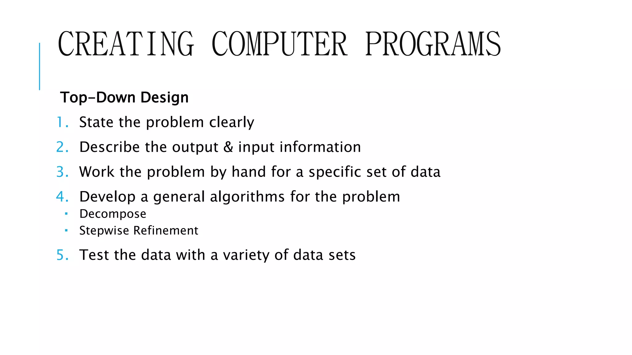 CREATING COMPUTER PROGRAMS 
Top-Down Design 
1. State the problem clearly 
2. Describe the output & input information 
3. Work the problem by hand for a specific set of data 
4. Develop a general algorithms for the problem 
 Decompose 
 Stepwise Refinement 
5. Test the data with a variety of data sets 
 