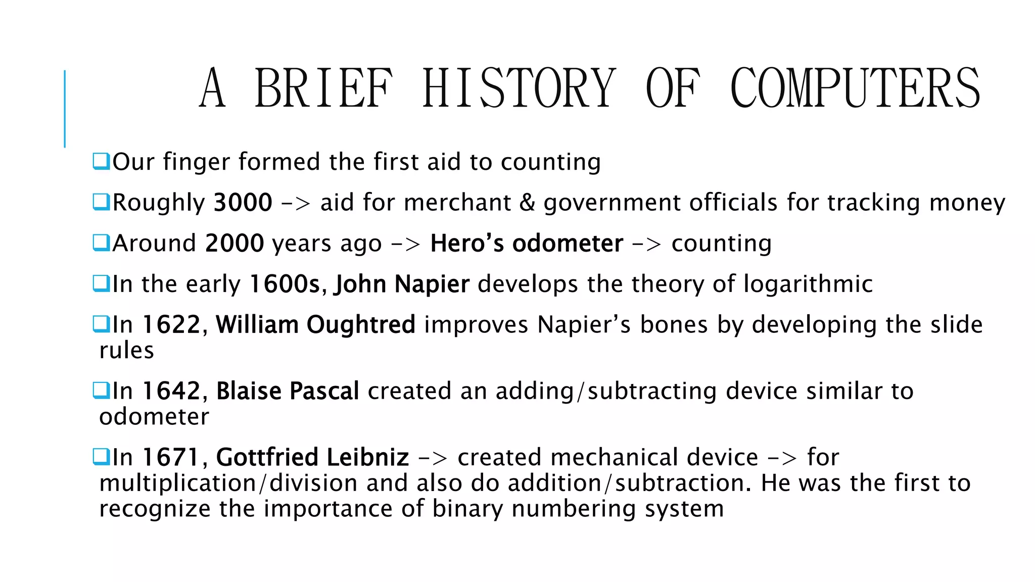 A BRIEF HISTORY OF COMPUTERS 
Our finger formed the first aid to counting 
Roughly 3000 -> aid for merchant & government officials for tracking money 
Around 2000 years ago -> Hero’s odometer -> counting 
In the early 1600s, John Napier develops the theory of logarithmic 
In 1622, William Oughtred improves Napier’s bones by developing the slide 
rules 
In 1642, Blaise Pascal created an adding/subtracting device similar to 
odometer 
In 1671, Gottfried Leibniz -> created mechanical device -> for 
multiplication/division and also do addition/subtraction. He was the first to 
recognize the importance of binary numbering system 
 