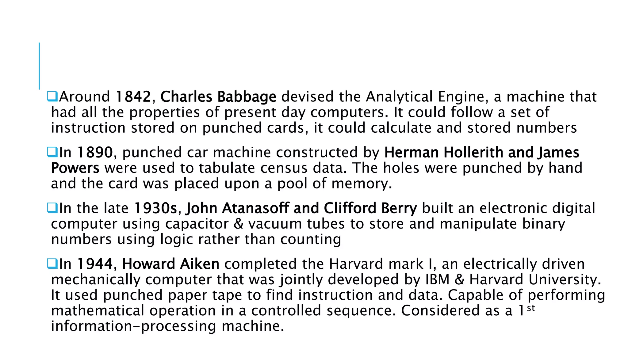Around 1842, Charles Babbage devised the Analytical Engine, a machine that 
had all the properties of present day computers. It could follow a set of 
instruction stored on punched cards, it could calculate and stored numbers 
In 1890, punched car machine constructed by Herman Hollerith and James 
Powers were used to tabulate census data. The holes were punched by hand 
and the card was placed upon a pool of memory. 
In the late 1930s, John Atanasoff and Clifford Berry built an electronic digital 
computer using capacitor & vacuum tubes to store and manipulate binary 
numbers using logic rather than counting 
In 1944, Howard Aiken completed the Harvard mark I, an electrically driven 
mechanically computer that was jointly developed by IBM & Harvard University. 
It used punched paper tape to find instruction and data. Capable of performing 
mathematical operation in a controlled sequence. Considered as a 1st 
information-processing machine. 
 