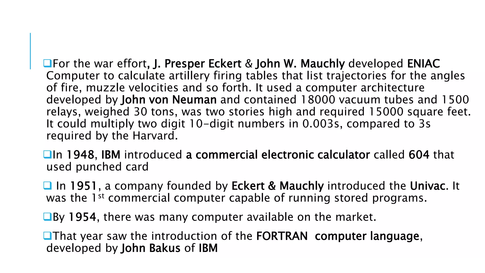 For the war effort, J. Presper Eckert & John W. Mauchly developed ENIAC 
Computer to calculate artillery firing tables that list trajectories for the angles 
of fire, muzzle velocities and so forth. It used a computer architecture 
developed by John von Neuman and contained 18000 vacuum tubes and 1500 
relays, weighed 30 tons, was two stories high and required 15000 square feet. 
It could multiply two digit 10-digit numbers in 0.003s, compared to 3s 
required by the Harvard. 
In 1948, IBM introduced a commercial electronic calculator called 604 that 
used punched card 
 In 1951, a company founded by Eckert & Mauchly introduced the Univac. It 
was the 1st commercial computer capable of running stored programs. 
By 1954, there was many computer available on the market. 
That year saw the introduction of the FORTRAN computer language, 
developed by John Bakus of IBM 
 