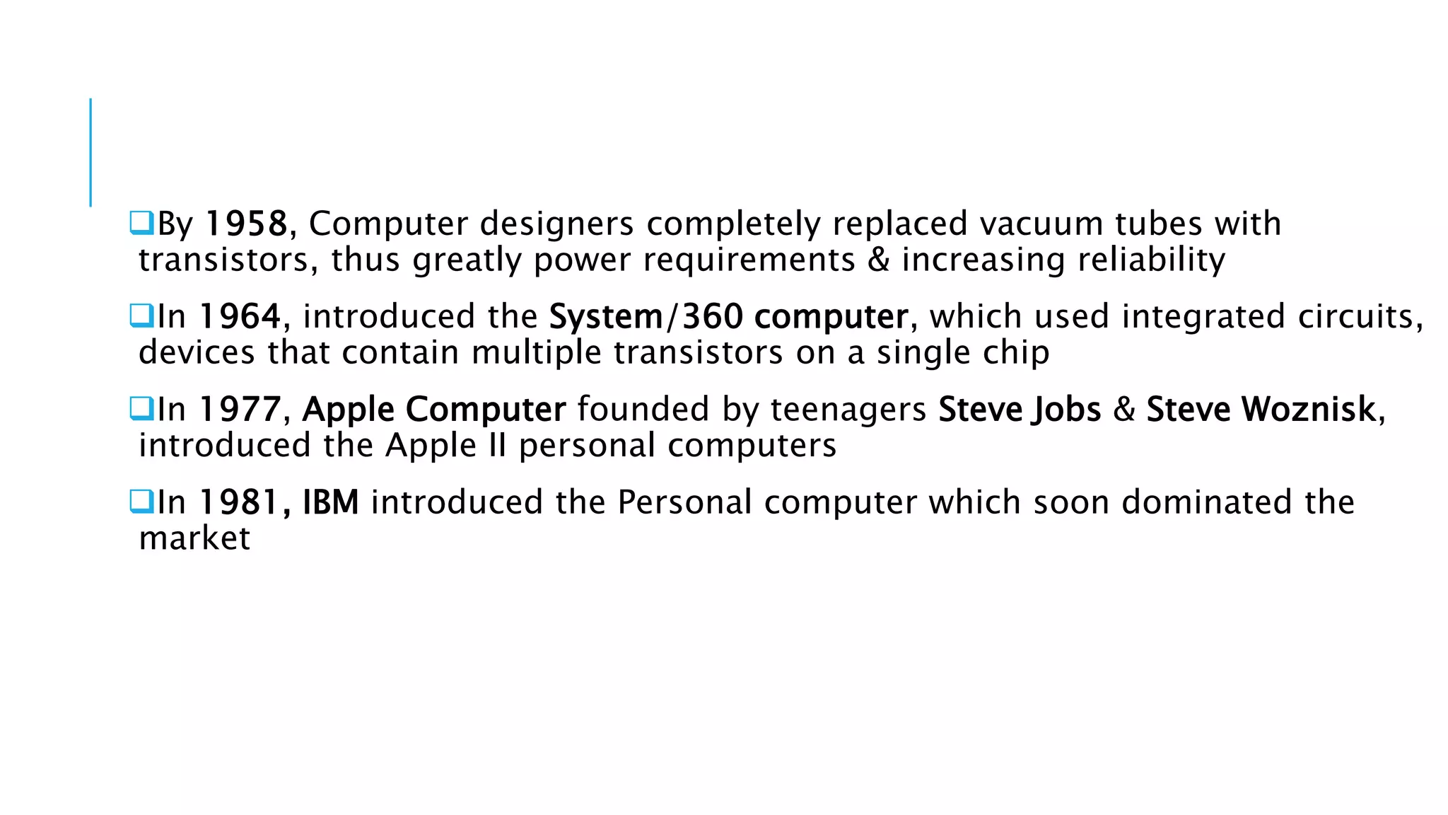 By 1958, Computer designers completely replaced vacuum tubes with 
transistors, thus greatly power requirements & increasing reliability 
In 1964, introduced the System/360 computer, which used integrated circuits, 
devices that contain multiple transistors on a single chip 
In 1977, Apple Computer founded by teenagers Steve Jobs & Steve Woznisk, 
introduced the Apple II personal computers 
In 1981, IBM introduced the Personal computer which soon dominated the 
market 
 