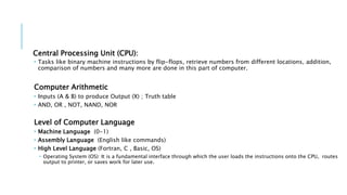 Central Processing Unit (CPU): 
 Tasks like binary machine instructions by flip-flops, retrieve numbers from different locations, addition, 
comparison of numbers and many more are done in this part of computer. 
Computer Arithmetic 
 Inputs (A & B) to produce Output (X) ; Truth table 
 AND, OR , NOT, NAND, NOR 
Level of Computer Language 
 Machine Language (0-1) 
 Assembly Language (English like commands) 
 High Level Language (Fortran, C , Basic, OS) 
 Operating System (OS): It is a fundamental interface through which the user loads the instructions onto the CPU, routes 
output to printer, or saves work for later use. 
 