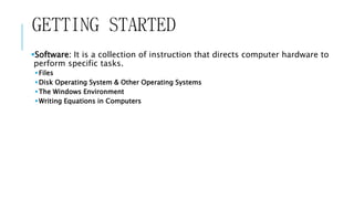 GETTING STARTED 
Software: It is a collection of instruction that directs computer hardware to 
perform specific tasks. 
 Files 
Disk Operating System & Other Operating Systems 
The Windows Environment 
Writing Equations in Computers 
 