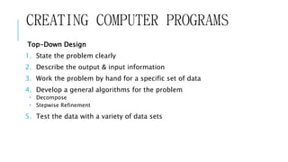 CREATING COMPUTER PROGRAMS 
Top-Down Design 
1. State the problem clearly 
2. Describe the output & input information 
3. Work the problem by hand for a specific set of data 
4. Develop a general algorithms for the problem 
 Decompose 
 Stepwise Refinement 
5. Test the data with a variety of data sets 
 