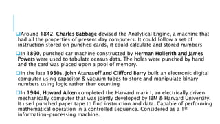 Around 1842, Charles Babbage devised the Analytical Engine, a machine that 
had all the properties of present day computers. It could follow a set of 
instruction stored on punched cards, it could calculate and stored numbers 
In 1890, punched car machine constructed by Herman Hollerith and James 
Powers were used to tabulate census data. The holes were punched by hand 
and the card was placed upon a pool of memory. 
In the late 1930s, John Atanasoff and Clifford Berry built an electronic digital 
computer using capacitor & vacuum tubes to store and manipulate binary 
numbers using logic rather than counting 
In 1944, Howard Aiken completed the Harvard mark I, an electrically driven 
mechanically computer that was jointly developed by IBM & Harvard University. 
It used punched paper tape to find instruction and data. Capable of performing 
mathematical operation in a controlled sequence. Considered as a 1st 
information-processing machine. 
 