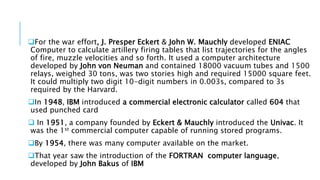 For the war effort, J. Presper Eckert & John W. Mauchly developed ENIAC 
Computer to calculate artillery firing tables that list trajectories for the angles 
of fire, muzzle velocities and so forth. It used a computer architecture 
developed by John von Neuman and contained 18000 vacuum tubes and 1500 
relays, weighed 30 tons, was two stories high and required 15000 square feet. 
It could multiply two digit 10-digit numbers in 0.003s, compared to 3s 
required by the Harvard. 
In 1948, IBM introduced a commercial electronic calculator called 604 that 
used punched card 
 In 1951, a company founded by Eckert & Mauchly introduced the Univac. It 
was the 1st commercial computer capable of running stored programs. 
By 1954, there was many computer available on the market. 
That year saw the introduction of the FORTRAN computer language, 
developed by John Bakus of IBM 
 