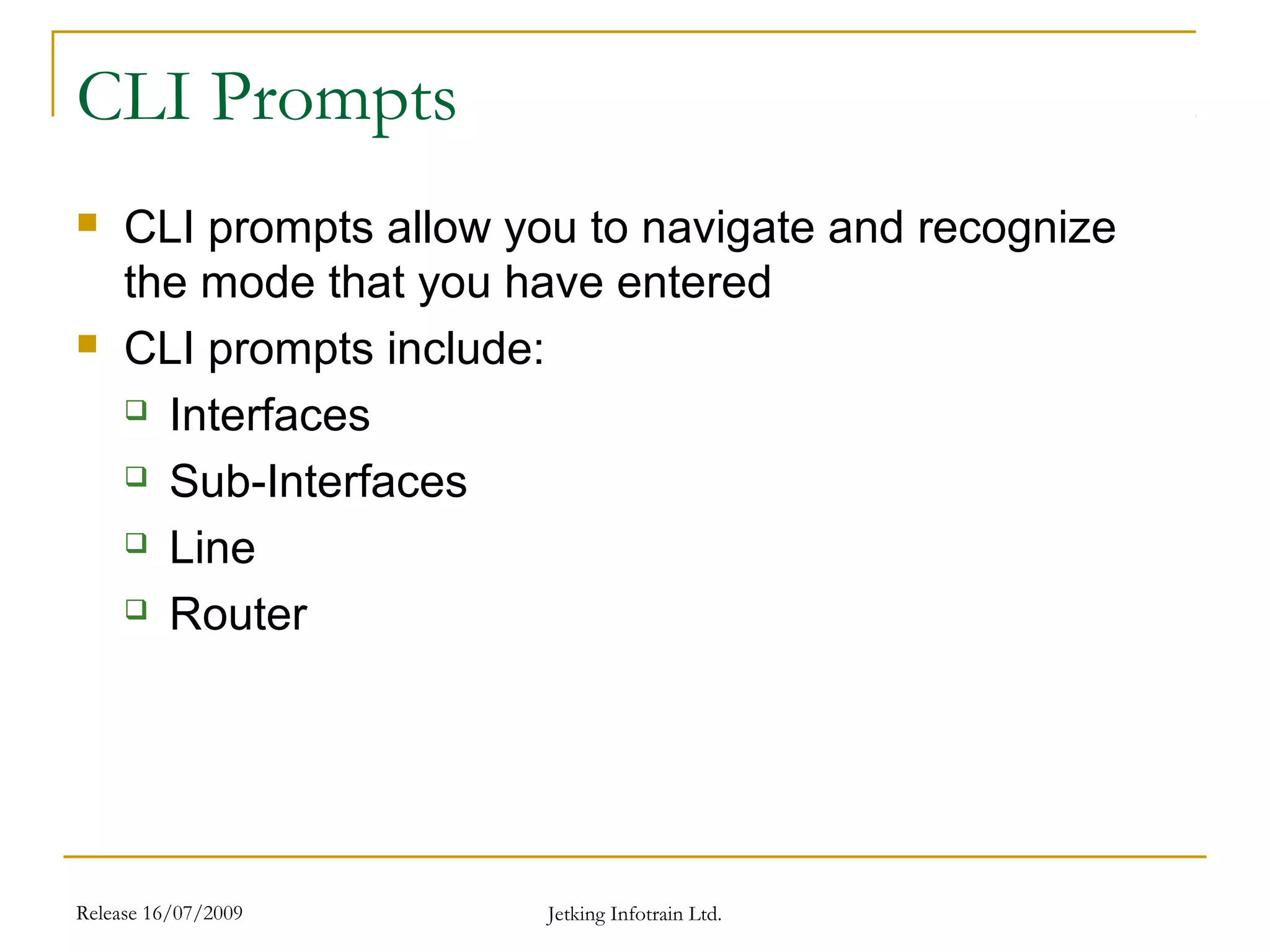 Release 16/07/2009 Jetking Infotrain Ltd.
CLI Prompts
 CLI prompts allow you to navigate and recognize
the mode that you have entered
 CLI prompts include:
 Interfaces
 Sub-Interfaces
 Line
 Router
 