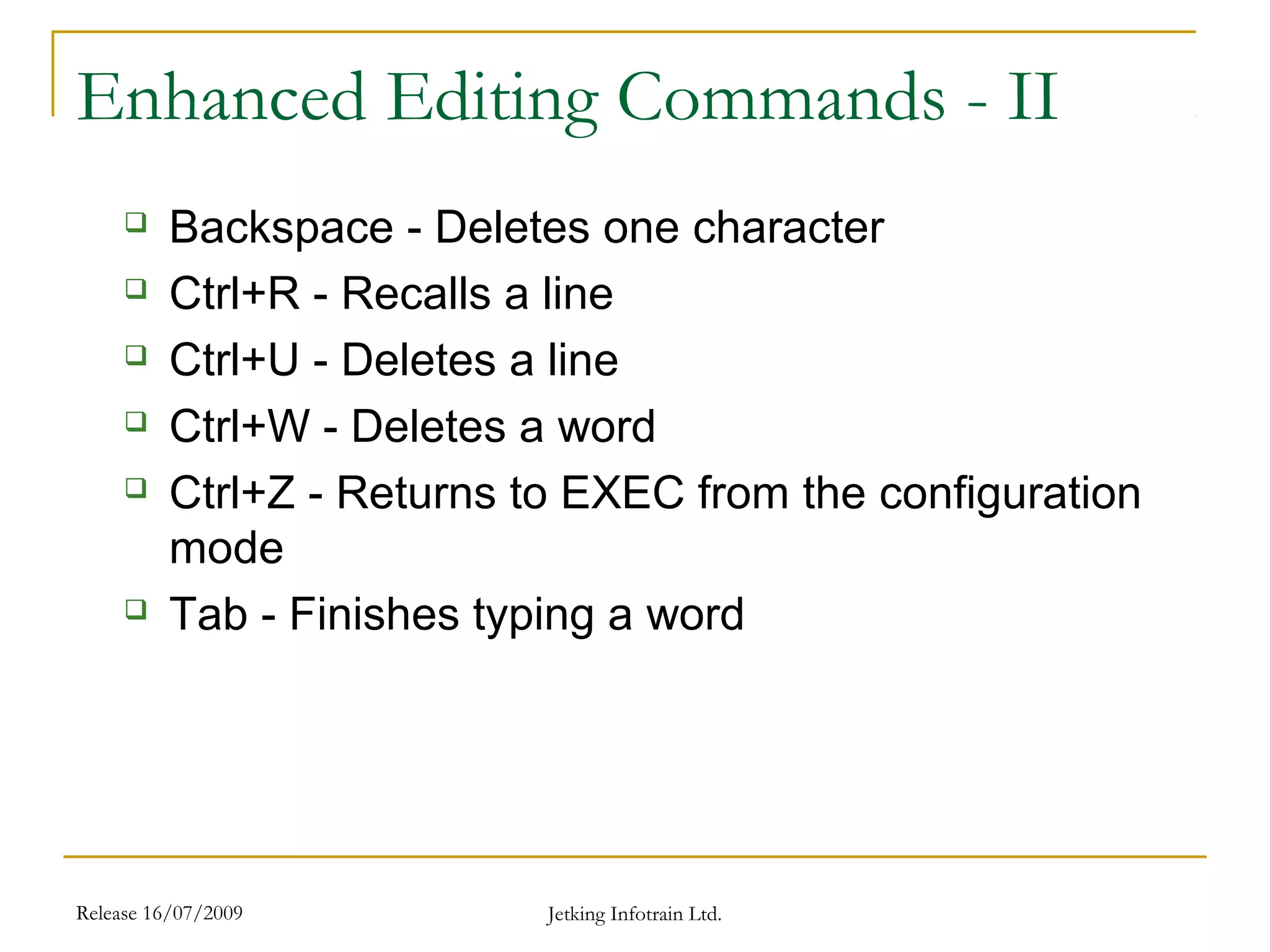 Release 16/07/2009 Jetking Infotrain Ltd.
Enhanced Editing Commands - II
 Backspace - Deletes one character
 Ctrl+R - Recalls a line
 Ctrl+U - Deletes a line
 Ctrl+W - Deletes a word
 Ctrl+Z - Returns to EXEC from the configuration
mode
 Tab - Finishes typing a word
 
