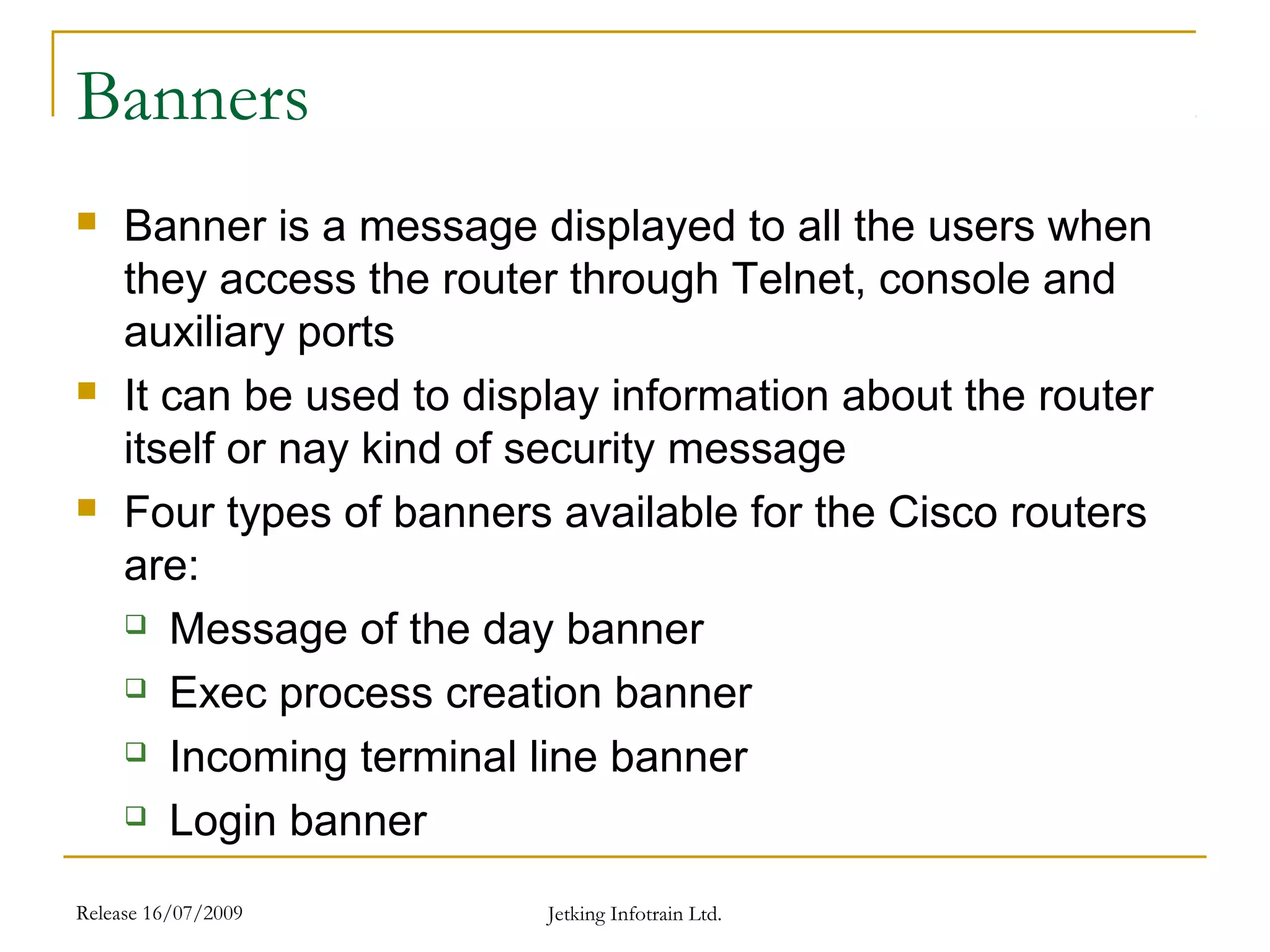 Release 16/07/2009 Jetking Infotrain Ltd.
Banners
 Banner is a message displayed to all the users when
they access the router through Telnet, console and
auxiliary ports
 It can be used to display information about the router
itself or nay kind of security message
 Four types of banners available for the Cisco routers
are:
 Message of the day banner
 Exec process creation banner
 Incoming terminal line banner
 Login banner
 
