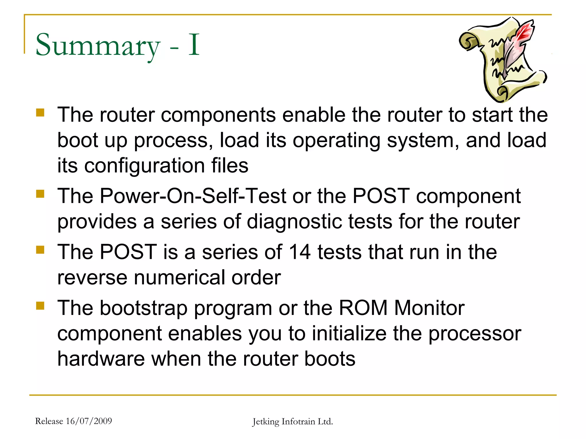 Release 16/07/2009 Jetking Infotrain Ltd.
Summary - I
 The router components enable the router to start the
boot up process, load its operating system, and load
its configuration files
 The Power-On-Self-Test or the POST component
provides a series of diagnostic tests for the router
 The POST is a series of 14 tests that run in the
reverse numerical order
 The bootstrap program or the ROM Monitor
component enables you to initialize the processor
hardware when the router boots
 