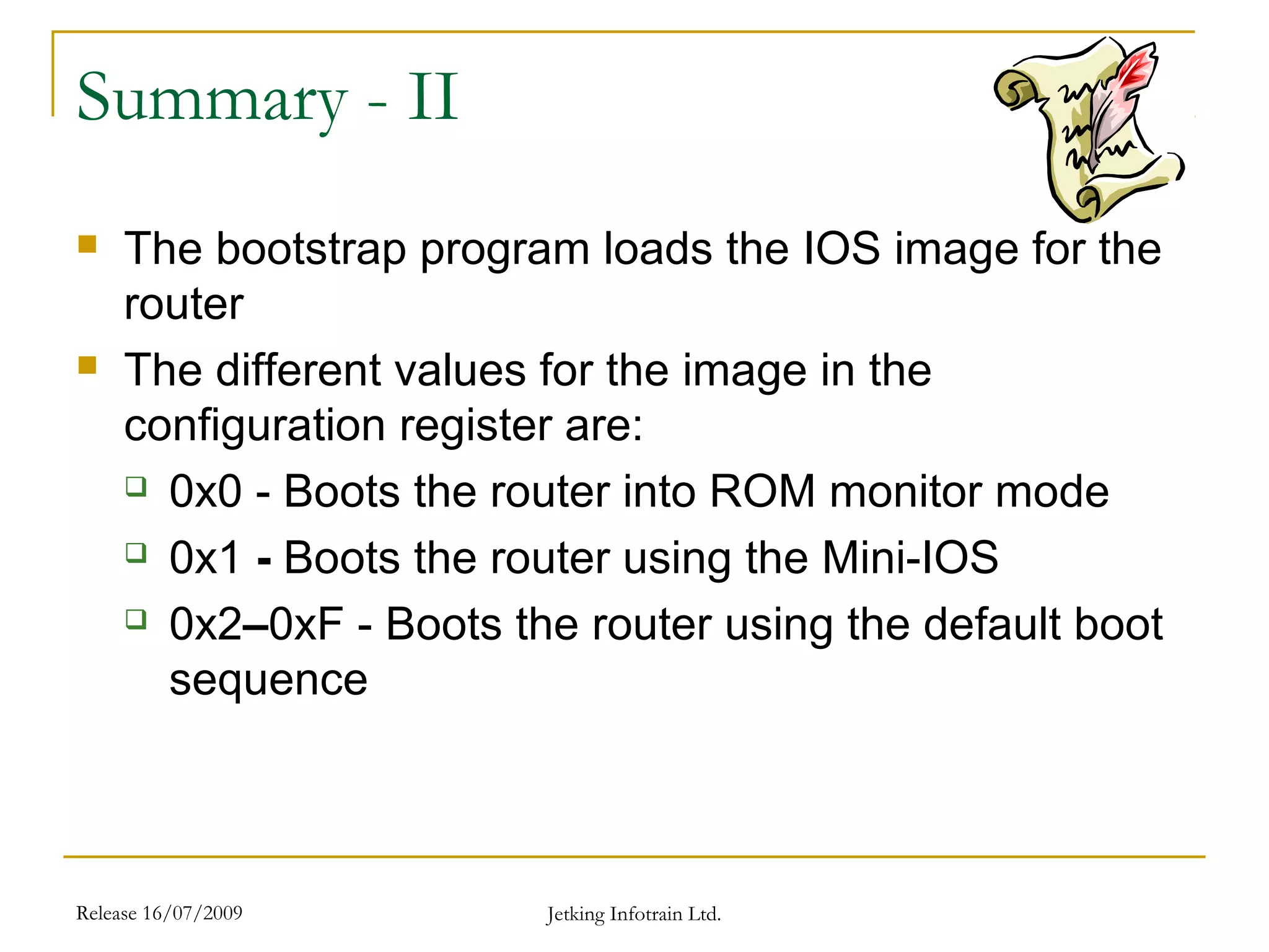 Release 16/07/2009 Jetking Infotrain Ltd.
Summary - II
 The bootstrap program loads the IOS image for the
router
 The different values for the image in the
configuration register are:
 0x0 - Boots the router into ROM monitor mode
 0x1 - Boots the router using the Mini-IOS
 0x2–0xF - Boots the router using the default boot
sequence
 