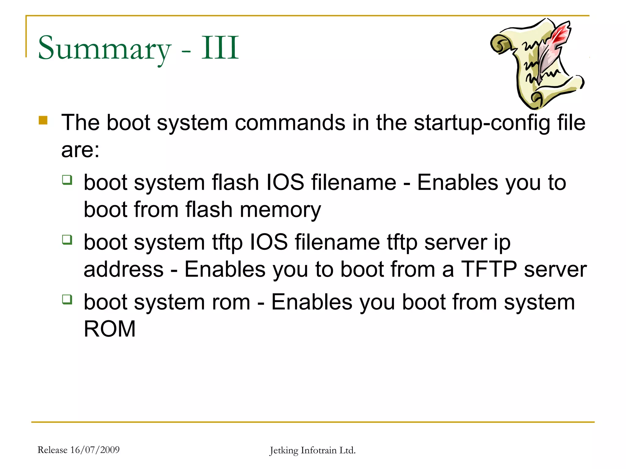 Release 16/07/2009 Jetking Infotrain Ltd.
Summary - III
 The boot system commands in the startup-config file
are:
 boot system flash IOS filename - Enables you to
boot from flash memory
 boot system tftp IOS filename tftp server ip
address - Enables you to boot from a TFTP server
 boot system rom - Enables you boot from system
ROM
 