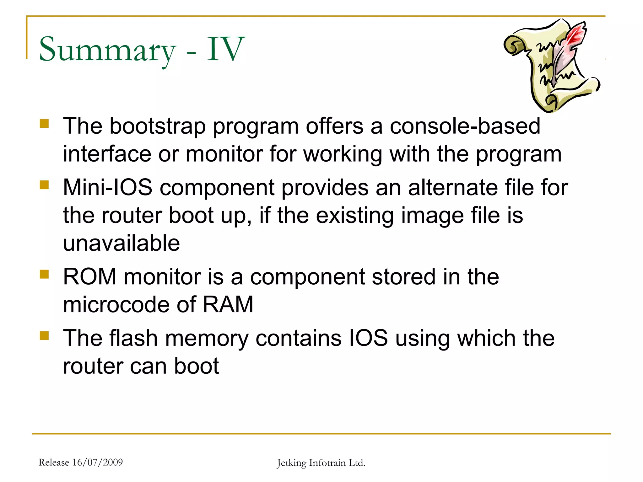 Release 16/07/2009 Jetking Infotrain Ltd.
Summary - IV
 The bootstrap program offers a console-based
interface or monitor for working with the program
 Mini-IOS component provides an alternate file for
the router boot up, if the existing image file is
unavailable
 ROM monitor is a component stored in the
microcode of RAM
 The flash memory contains IOS using which the
router can boot
 
