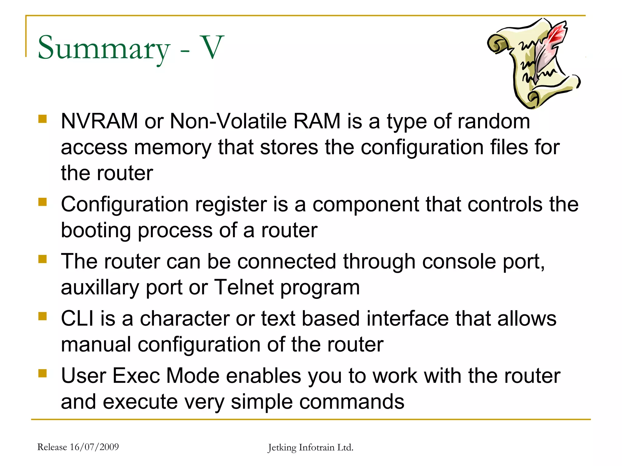 Release 16/07/2009 Jetking Infotrain Ltd.
Summary - V
 NVRAM or Non-Volatile RAM is a type of random
access memory that stores the configuration files for
the router
 Configuration register is a component that controls the
booting process of a router
 The router can be connected through console port,
auxillary port or Telnet program
 CLI is a character or text based interface that allows
manual configuration of the router
 User Exec Mode enables you to work with the router
and execute very simple commands
 