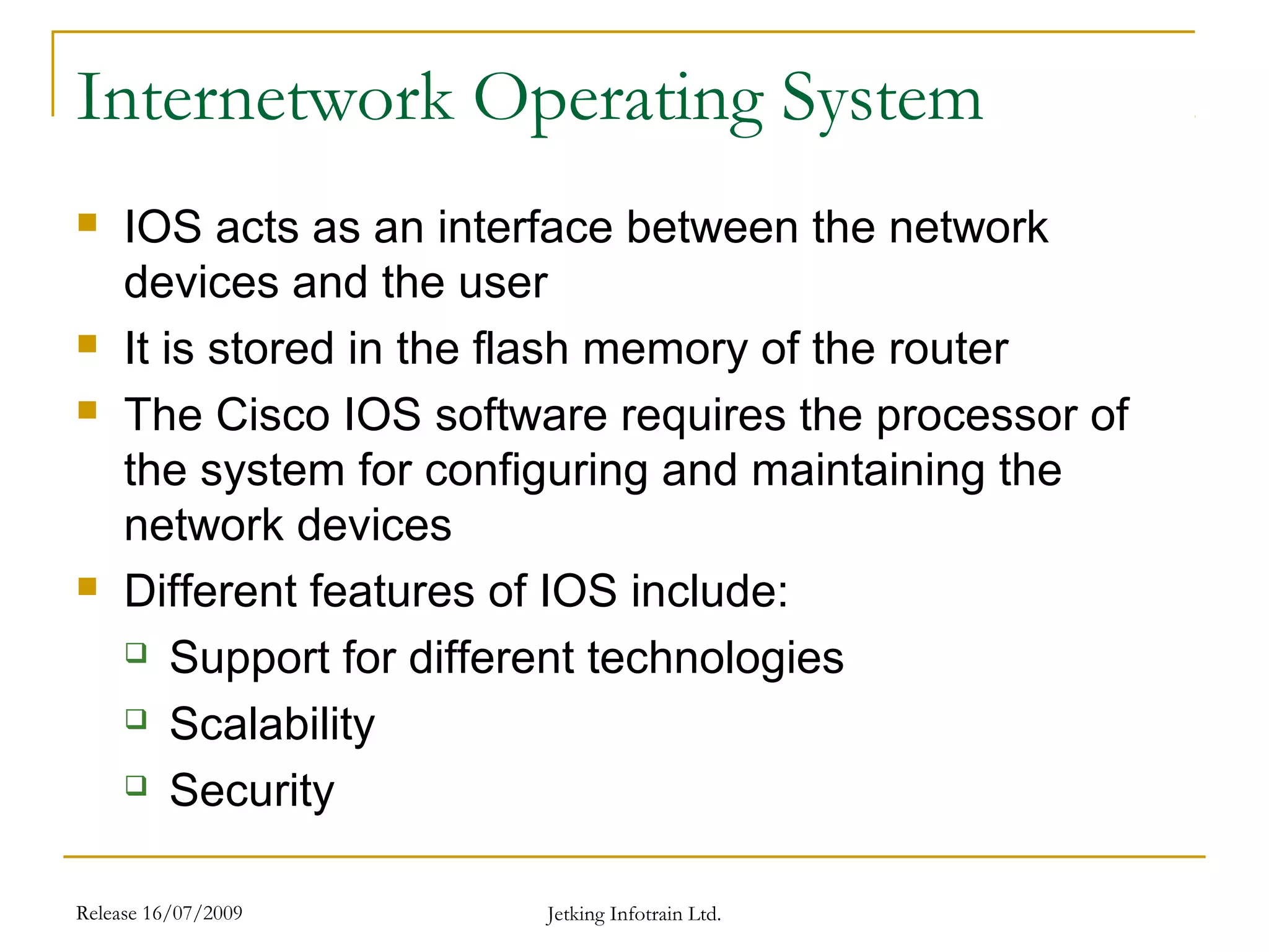 Release 16/07/2009 Jetking Infotrain Ltd.
Internetwork Operating System
 IOS acts as an interface between the network
devices and the user
 It is stored in the flash memory of the router
 The Cisco IOS software requires the processor of
the system for configuring and maintaining the
network devices
 Different features of IOS include:
 Support for different technologies
 Scalability
 Security
 