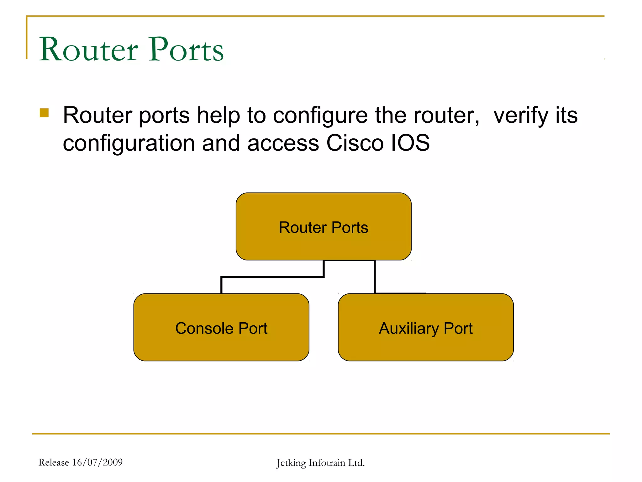 Release 16/07/2009 Jetking Infotrain Ltd.
Router Ports
 Router ports help to configure the router, verify its
configuration and access Cisco IOS
Router Ports
Console Port Auxiliary Port
 