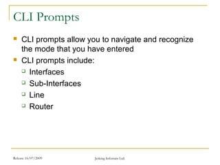 Release 16/07/2009 Jetking Infotrain Ltd.
CLI Prompts
 CLI prompts allow you to navigate and recognize
the mode that you have entered
 CLI prompts include:
 Interfaces
 Sub-Interfaces
 Line
 Router
 