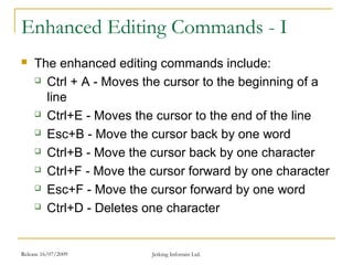 Release 16/07/2009 Jetking Infotrain Ltd.
Enhanced Editing Commands - I
 The enhanced editing commands include:
 Ctrl + A - Moves the cursor to the beginning of a
line
 Ctrl+E - Moves the cursor to the end of the line
 Esc+B - Move the cursor back by one word
 Ctrl+B - Move the cursor back by one character
 Ctrl+F - Move the cursor forward by one character
 Esc+F - Move the cursor forward by one word
 Ctrl+D - Deletes one character
 