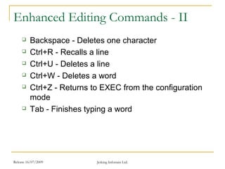 Release 16/07/2009 Jetking Infotrain Ltd.
Enhanced Editing Commands - II
 Backspace - Deletes one character
 Ctrl+R - Recalls a line
 Ctrl+U - Deletes a line
 Ctrl+W - Deletes a word
 Ctrl+Z - Returns to EXEC from the configuration
mode
 Tab - Finishes typing a word
 