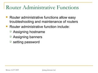 Release 16/07/2009 Jetking Infotrain Ltd.
Router Administrative Functions
 Router administrative functions allow easy
troubleshooting and maintenance of routers
 Router administrative function include:
 Assigning hostname
 Assigning banners
 setting password
 