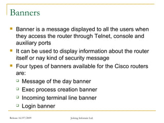 Release 16/07/2009 Jetking Infotrain Ltd.
Banners
 Banner is a message displayed to all the users when
they access the router through Telnet, console and
auxiliary ports
 It can be used to display information about the router
itself or nay kind of security message
 Four types of banners available for the Cisco routers
are:
 Message of the day banner
 Exec process creation banner
 Incoming terminal line banner
 Login banner
 